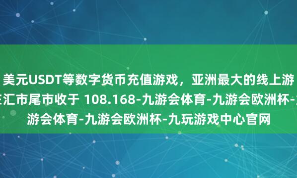 美元USDT等数字货币充值游戏,亚洲最大的线上游戏服务器供应商在汇市尾市收于 108.168-九游会体育-九游会欧洲杯-九玩游戏中心官网