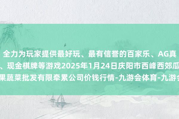 全力为玩家提供最好玩、最有信誉的百家乐、AG真人娱乐游戏、在线棋牌、现金棋牌等游戏2025年1月24日庆阳市西峰西郊瓜果蔬菜批发有限牵累公司价钱行情-九游会体育-九游会欧洲杯-九玩游戏中心官网