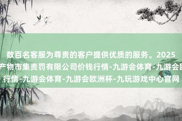 数百名客服为尊贵的客户提供优质的服务。2025年1月24日徐州东高农产物市集责罚有限公司价钱行情-九游会体育-九游会欧洲杯-九玩游戏中心官网