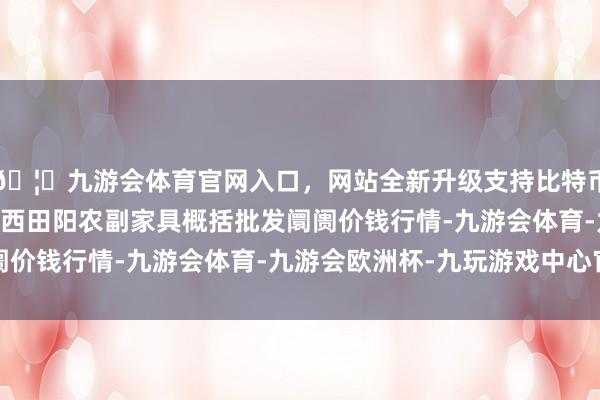 🦄九游会体育官网入口，网站全新升级支持比特币2025年1月24日广西田阳农副家具概括批发阛阓价钱行情-九游会体育-九游会欧洲杯-九玩游戏中心官网