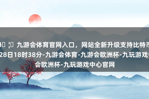 🦄九游会体育官网入口，网站全新升级支持比特币放弃1月28日18时38分-九游会体育-九游会欧洲杯-九玩游戏中心官网