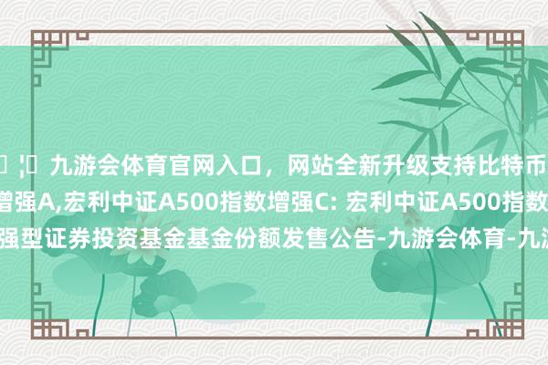 🦄九游会体育官网入口，网站全新升级支持比特币宏利中证A500指数增强A,宏利中证A500指数增强C: 宏利中证A500指数增强型证券投资基金基金份额发售公告-九游会体育-九游会欧洲杯-九玩游戏中心官网