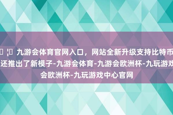 🦄九游会体育官网入口，网站全新升级支持比特币DeepSeek还推出了新模子-九游会体育-九游会欧洲杯-九玩游戏中心官网