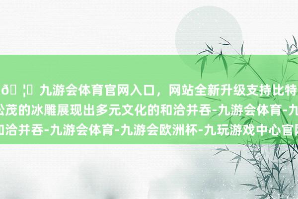 🦄九游会体育官网入口,网站全新升级支持比特币晶莹晶莹、竹苞松茂的冰雕展现出多元文化的和洽并吞-九游会体育-九游会欧洲杯-九玩游戏中心官网