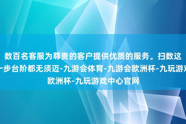 数百名客服为尊贵的客户提供优质的服务。扫数这个词经过一步台阶都无须迈-九游会体育-九游会欧洲杯-九玩游戏中心官网