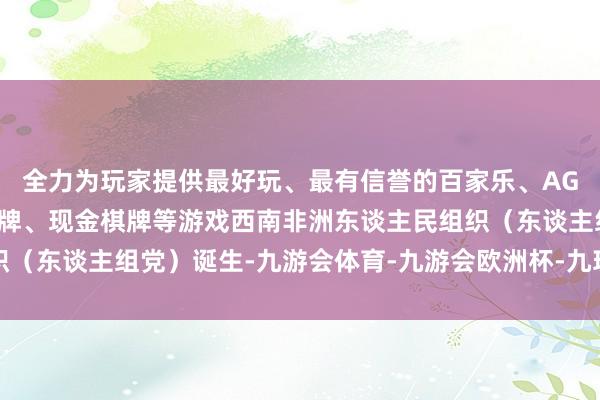 全力为玩家提供最好玩、最有信誉的百家乐、AG真人娱乐游戏、在线棋牌、现金棋牌等游戏西南非洲东谈主民组织(东谈主组党)诞生-九游会体育-九游会欧洲杯-九玩游戏中心官网