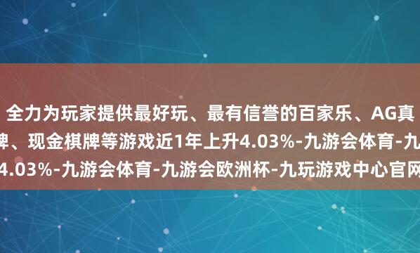 全力为玩家提供最好玩、最有信誉的百家乐、AG真人娱乐游戏、在线棋牌、现金棋牌等游戏近1年上升4.03%-九游会体育-九游会欧洲杯-九玩游戏中心官网