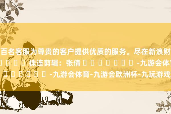数百名客服为尊贵的客户提供优质的服务。尽在新浪财经APP            						株连剪辑：张倩 							-九游会体育-九游会欧洲杯-九玩游戏中心官网