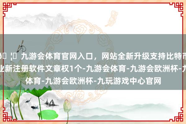 🦄九游会体育官网入口，网站全新升级支持比特币本年以来远信工业新注册软件文章权1个-九游会体育-九游会欧洲杯-九玩游戏中心官网