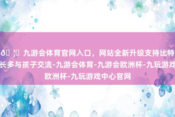 🦄九游会体育官网入口，网站全新升级支持比特币淡薄家长多与孩子交流-九游会体育-九游会欧洲杯-九玩游戏中心官网