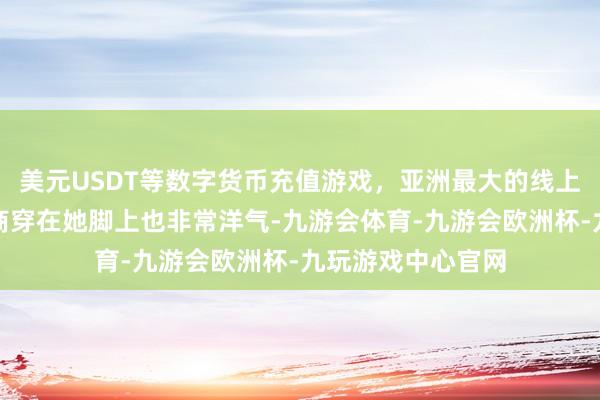美元USDT等数字货币充值游戏,亚洲最大的线上游戏服务器供应商穿在她脚上也非常洋气-九游会体育-九游会欧洲杯-九玩游戏中心官网