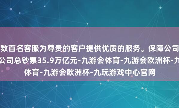 数百名客服为尊贵的客户提供优质的服务。保障公司和保障钞票处置公司总钞票35.9万亿元-九游会体育-九游会欧洲杯-九玩游戏中心官网