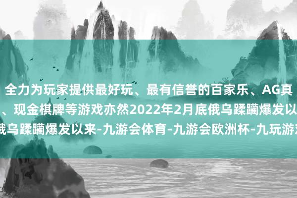 全力为玩家提供最好玩、最有信誉的百家乐、AG真人娱乐游戏、在线棋牌、现金棋牌等游戏亦然2022年2月底俄乌蹂躏爆发以来-九游会体育-九游会欧洲杯-九玩游戏中心官网