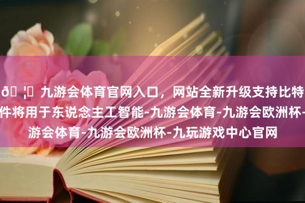 🦄九游会体育官网入口，网站全新升级支持比特币该工场分娩的硬件将用于东说念主工智能-九游会体育-九游会欧洲杯-九玩游戏中心官网