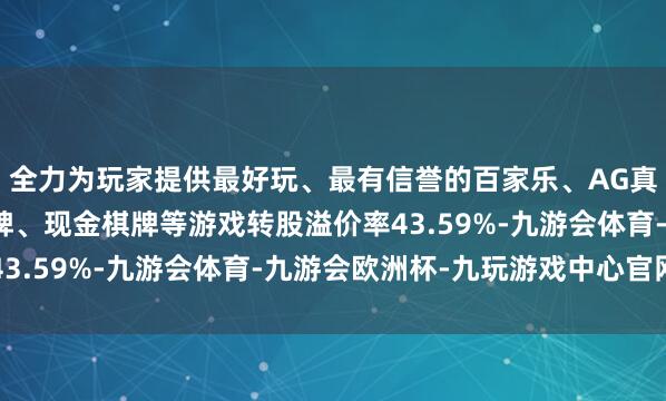 全力为玩家提供最好玩、最有信誉的百家乐、AG真人娱乐游戏、在线棋牌、现金棋牌等游戏转股溢价率43.59%-九游会体育-九游会欧洲杯-九玩游戏中心官网