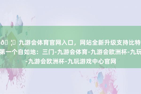 🦄九游会体育官网入口，网站全新升级支持比特币还有浙江的第一个自如地：三门-九游会体育-九游会欧洲杯-九玩游戏中心官网