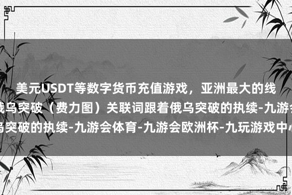 美元USDT等数字货币充值游戏，亚洲最大的线上游戏服务器供应商俄乌突破（费力图）关联词跟着俄乌突破的执续-九游会体育-九游会欧洲杯-九玩游戏中心官网