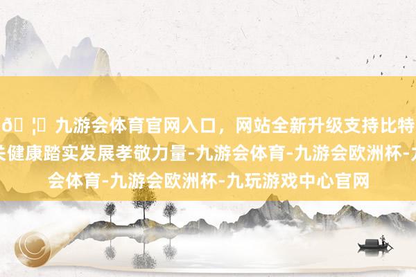 🦄九游会体育官网入口，网站全新升级支持比特币为中日经贸相关健康踏实发展孝敬力量-九游会体育-九游会欧洲杯-九玩游戏中心官网