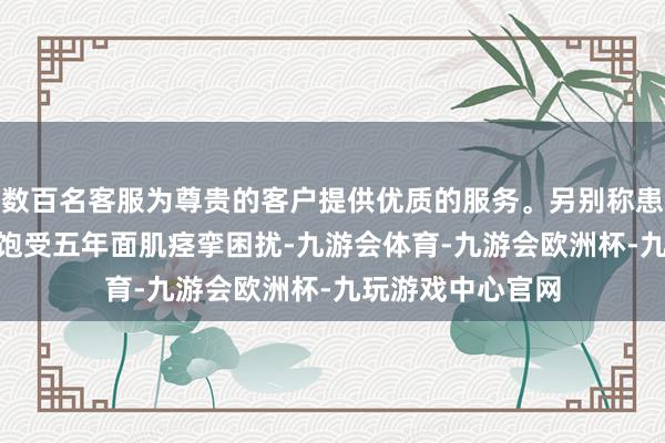 数百名客服为尊贵的客户提供优质的服务。另别称患者李先生(假名)饱受五年面肌痉挛困扰-九游会体育-九游会欧洲杯-九玩游戏中心官网