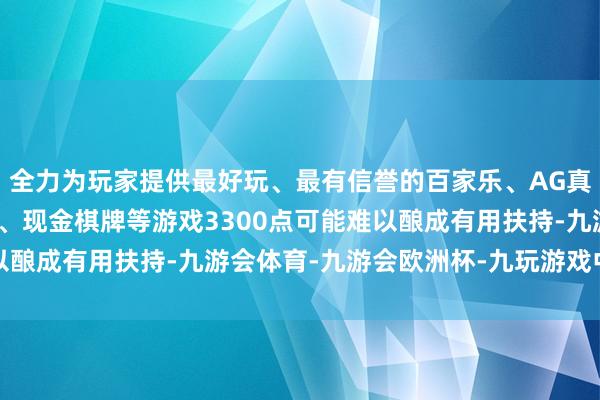 全力为玩家提供最好玩、最有信誉的百家乐、AG真人娱乐游戏、在线棋牌、现金棋牌等游戏3300点可能难以酿成有用扶持-九游会体育-九游会欧洲杯-九玩游戏中心官网