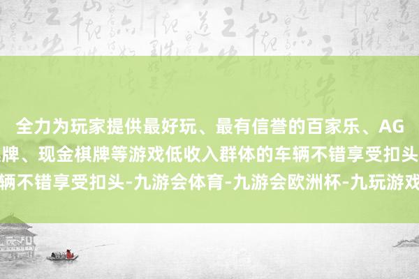 全力为玩家提供最好玩、最有信誉的百家乐、AG真人娱乐游戏、在线棋牌、现金棋牌等游戏低收入群体的车辆不错享受扣头-九游会体育-九游会欧洲杯-九玩游戏中心官网