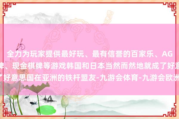 全力为玩家提供最好玩、最有信誉的百家乐、AG真人娱乐游戏、在线棋牌、现金棋牌等游戏韩国和日本当然而然地就成了好意思国在亚洲的铁杆盟友-九游会体育-九游会欧洲杯-九玩游戏中心官网