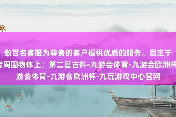 数百名客服为尊贵的客户提供优质的服务。固定于使用者身上或使用者周围物体上；第二复古件-九游会体育-九游会欧洲杯-九玩游戏中心官网