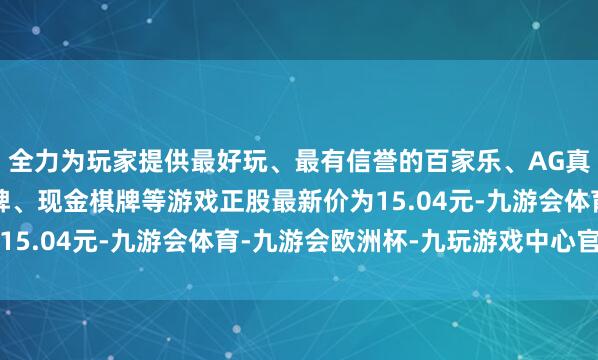 全力为玩家提供最好玩、最有信誉的百家乐、AG真人娱乐游戏、在线棋牌、现金棋牌等游戏正股最新价为15.04元-九游会体育-九游会欧洲杯-九玩游戏中心官网