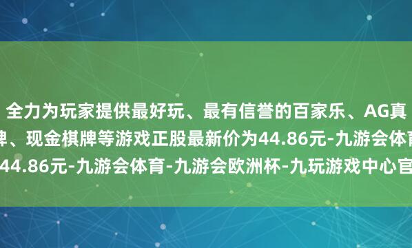 全力为玩家提供最好玩、最有信誉的百家乐、AG真人娱乐游戏、在线棋牌、现金棋牌等游戏正股最新价为44.86元-九游会体育-九游会欧洲杯-九玩游戏中心官网