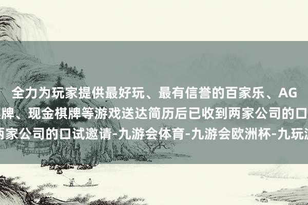 全力为玩家提供最好玩、最有信誉的百家乐、AG真人娱乐游戏、在线棋牌、现金棋牌等游戏送达简历后已收到两家公司的口试邀请-九游会体育-九游会欧洲杯-九玩游戏中心官网