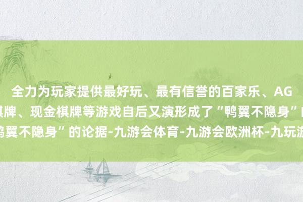 全力为玩家提供最好玩、最有信誉的百家乐、AG真人娱乐游戏、在线棋牌、现金棋牌等游戏自后又演形成了“鸭翼不隐身”的论据-九游会体育-九游会欧洲杯-九玩游戏中心官网