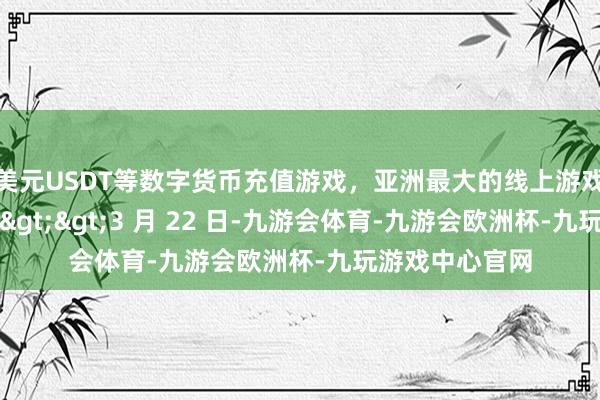 美元USDT等数字货币充值游戏，亚洲最大的线上游戏服务器供应商>>3 月 22 日-九游会体育-九游会欧洲杯-九玩游戏中心官网