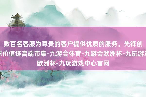 数百名客服为尊贵的客户提供优质的服务。先锋创意叩击全球价值链高端市集-九游会体育-九游会欧洲杯-九玩游戏中心官网