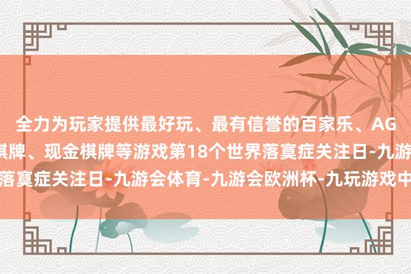 全力为玩家提供最好玩、最有信誉的百家乐、AG真人娱乐游戏、在线棋牌、现金棋牌等游戏第18个世界落寞症关注日-九游会体育-九游会欧洲杯-九玩游戏中心官网