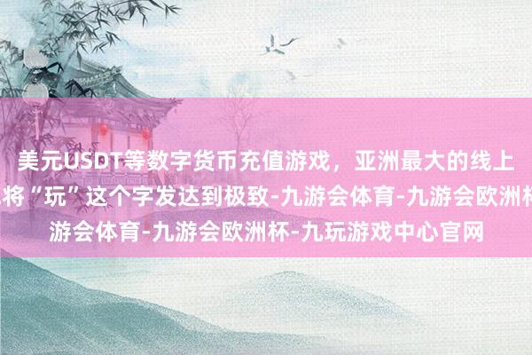 美元USDT等数字货币充值游戏，亚洲最大的线上游戏服务器供应商他将“玩”这个字发达到极致-九游会体育-九游会欧洲杯-九玩游戏中心官网