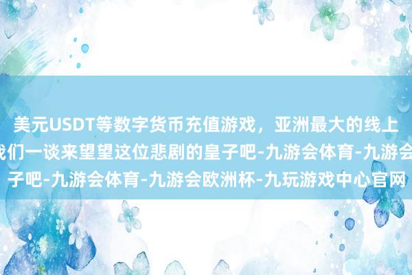 美元USDT等数字货币充值游戏，亚洲最大的线上游戏服务器供应商那么我们一谈来望望这位悲剧的皇子吧-九游会体育-九游会欧洲杯-九玩游戏中心官网