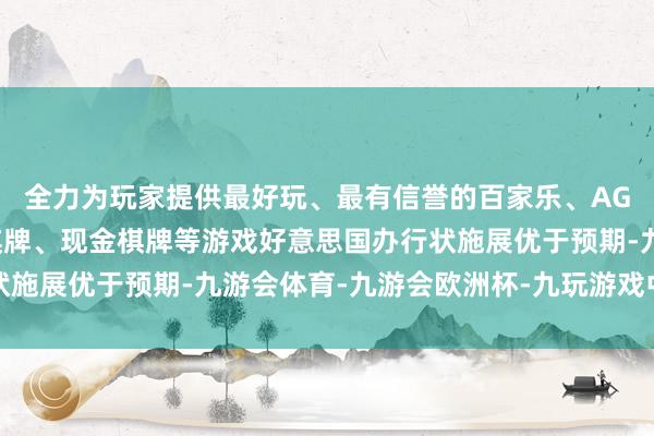 全力为玩家提供最好玩、最有信誉的百家乐、AG真人娱乐游戏、在线棋牌、现金棋牌等游戏好意思国办行状施展优于预期-九游会体育-九游会欧洲杯-九玩游戏中心官网