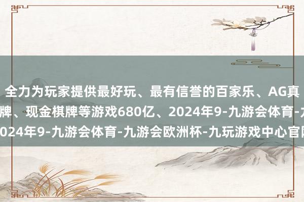 全力为玩家提供最好玩、最有信誉的百家乐、AG真人娱乐游戏、在线棋牌、现金棋牌等游戏680亿、2024年9-九游会体育-九游会欧洲杯-九玩游戏中心官网
