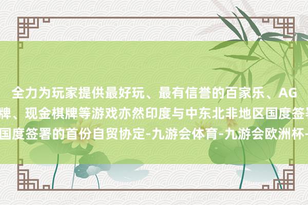 全力为玩家提供最好玩、最有信誉的百家乐、AG真人娱乐游戏、在线棋牌、现金棋牌等游戏亦然印度与中东北非地区国度签署的首份自贸协定-九游会体育-九游会欧洲杯-九玩游戏中心官网