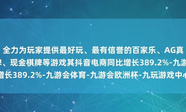 全力为玩家提供最好玩、最有信誉的百家乐、AG真人娱乐游戏、在线棋牌、现金棋牌等游戏其抖音电商同比增长389.2%-九游会体育-九游会欧洲杯-九玩游戏中心官网
