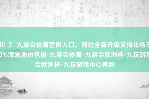 🦄九游会体育官网入口，网站全新升级支持比特币可得到100%激发股份包摄-九游会体育-九游会欧洲杯-九玩游戏中心官网
