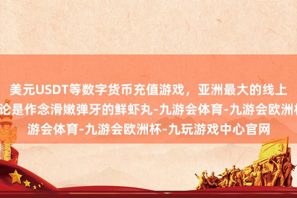 美元USDT等数字货币充值游戏，亚洲最大的线上游戏服务器供应商无论是作念滑嫩弹牙的鲜虾丸-九游会体育-九游会欧洲杯-九玩游戏中心官网