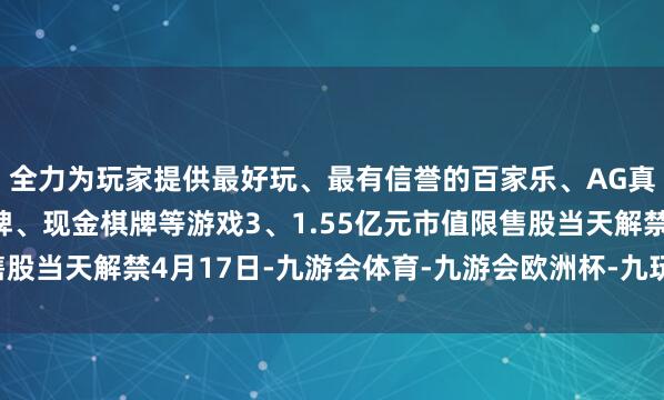 全力为玩家提供最好玩、最有信誉的百家乐、AG真人娱乐游戏、在线棋牌、现金棋牌等游戏3、1.55亿元市值限售股当天解禁4月17日-九游会体育-九游会欧洲杯-九玩游戏中心官网