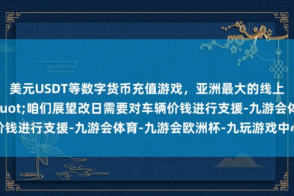 美元USDT等数字货币充值游戏，亚洲最大的线上游戏服务器供应商"咱们展望改日需要对车辆价钱进行支援-九游会体育-九游会欧洲杯-九玩游戏中心官网