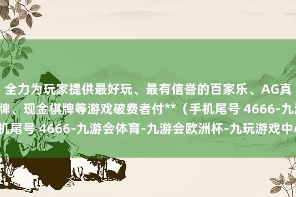 全力为玩家提供最好玩、最有信誉的百家乐、AG真人娱乐游戏、在线棋牌、现金棋牌等游戏破费者付**（手机尾号 4666-九游会体育-九游会欧洲杯-九玩游戏中心官网