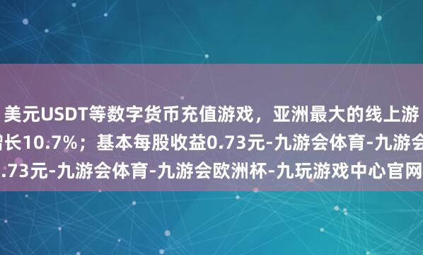 美元USDT等数字货币充值游戏，亚洲最大的线上游戏服务器供应商同比增长10.7%；基本每股收益0.73元-九游会体育-九游会欧洲杯-九玩游戏中心官网