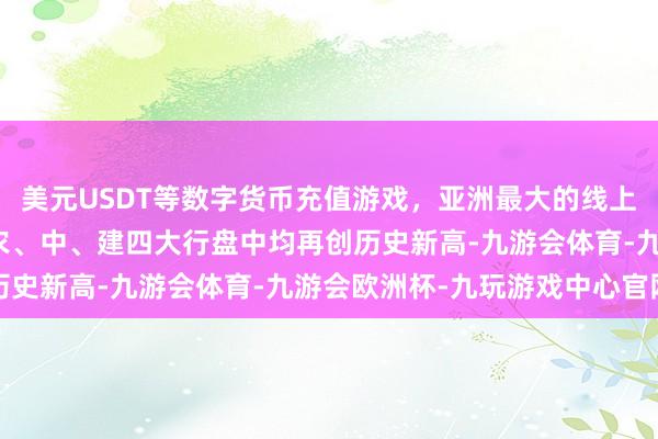 美元USDT等数字货币充值游戏，亚洲最大的线上游戏服务器供应商工、农、中、建四大行盘中均再创历史新高-九游会体育-九游会欧洲杯-九玩游戏中心官网