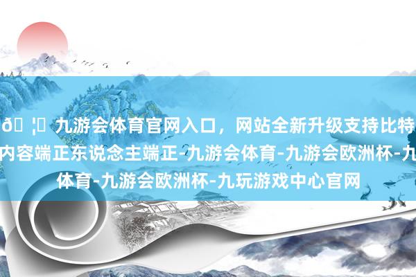 🦄九游会体育官网入口,网站全新升级支持比特币与公司受磨灭内容端正东说念主端正-九游会体育-九游会欧洲杯-九玩游戏中心官网