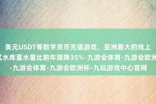 美元USDT等数字货币充值游戏，亚洲最大的线上游戏服务器供应商全区水库蓄水量比前年骤降35%-九游会体育-九游会欧洲杯-九玩游戏中心官网