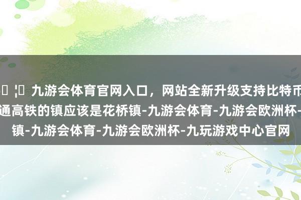 🦄九游会体育官网入口，网站全新升级支持比特币        江苏省第一座通高铁的镇应该是花桥镇-九游会体育-九游会欧洲杯-九玩游戏中心官网